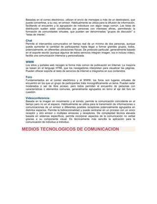 Basadas en el correo electrónico, utilizan el envío de mensajes a más de un destinatario, que
puede convertirse, a su vez, en emisor. Habitualmente se utiliza para la difusión de información,
facilitando el encuentro y la agrupación de individuos con algún rasgo común. Las listas de
distribución suelen estar constituidas por personas con intereses afines, permitiendo la
formación de comunidades virtuales, que pueden ser denominadas “grupos de discusión” o
“listas de interés”.
Chat
Permite el intercambio comunicativo en tiempo real de un mínimo de dos personas, aunque
puede aumentar la cantidad de participantes hasta llegar a formar grandes grupos, todos,
potencialmente, en diferentes ubicaciones físicas. De protocolo particular, generalmente basado
en el soporte escrito (aunque algunos de estos servicios integran imagen, voz e incluso vídeo),
facilita una comunicación intensiva y personalizada.
WWW
Los sitios y portales web recogen la forma más común de publicación en Internet. La mayoría
se basan en el lenguaje HTML que los navegadores interpretan para visualizar las páginas.
Pueden ofrecer soporte al resto de servicios de Internet e integrarlos en sus contenidos.
Foro
Fundamentados en el correo electrónico y el WWW, los foros son lugares virtuales de
encuentro en los que un grupo de participantes trata monográficamente un tema. Pueden estar
moderados o ser de libre acceso, pero todos permiten el encuentro de personas con
características o elementos comunes, generalmente agrupados en torno al eje del foro en
cuestión.
Videoconferencia
Basada en la imagen en movimiento y el sonido, permite la comunicación coincidente en el
tiempo pero no en el espacio. Habitualmente se utiliza para la transmisión de informaciones o
comunicaciones de un emisor a diferentes posibles receptores potencialmente agrupados en
distintos espacios. Permite la bidireccionalidad y puede centrarse en un proceso con un único
receptor y otro emisor o múltiples emisores y receptores. De complejidad técnica elevada
basada en sistemas específicos, permite incorporar aspectos de la comunicación no verbal
gracias a su componente visual. Es técnicamente más sencilla la aplicación para la
comunicación de individuo a individuo.
MEDIOS TECNOLOGICOS DE COMUNICACION
 