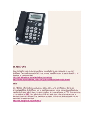EL TELEFONO
Una de las formas de tomar contacto con el cliente es mediante el uso del
teléfono. Es muy importante la forma en que establecemos la comunicación y el
tono de la conversación.
http://es.wikipedia.org/wiki/Tel%C3%A9fono
http://www.monografias.com/trabajos/eltelefono/eltelefono.shtml
PBX
Un PBX se refiere al dispositivo que actúa como una ramificación de la red
primaria pública de teléfono, por lo que los usuarios no se comunican al exterior
mediante líneas telefónicas convencionales, sino que al estar el PBX directamente
conectado a la RTC (red telefónica pública), será esta misma la que enrute la
llamada hasta su destino final mediante enlaces unificados de transporte de voz
llamados líneas troncales.
http://es.wikipedia.org/wiki/PBX
 