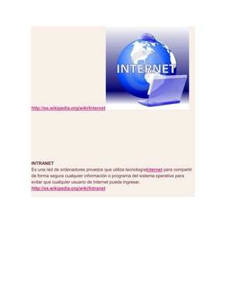 http://es.wikipedia.org/wiki/Internet
INTRANET
Es una red de ordenadores privados que utiliza tecnologíaInternet para compartir
de forma segura cualquier información o programa del sistema operativo para
evitar que cualquier usuario de Internet pueda ingresar.
http://es.wikipedia.org/wiki/Intranet
 