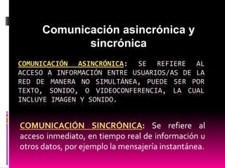 Comunicación asincrónica y
sincrónica
COMUNICACIÓN ASINCRÓNICA: SE REFIERE AL
ACCESO A INFORMACIÓN ENTRE USUARIOS/AS DE LA
RED DE MANERA NO SIMULTÁNEA, PUEDE SER POR
TEXTO, SONIDO, O VIDEOCONFERENCIA, LA CUAL
INCLUYE IMAGEN Y SONIDO.

COMUNICACIÓN SINCRÓNICA: Se refiere al
acceso inmediato, en tiempo real de información u
otros datos, por ejemplo la mensajería instantánea.

 