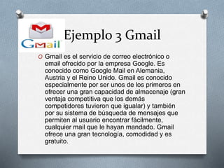 Ejemplo 3 Gmail
O Gmail es el servicio de correo electrónico o
email ofrecido por la empresa Google. Es
conocido como Google Mail en Alemania,
Austria y el Reino Unido. Gmail es conocido
especialmente por ser unos de los primeros en
ofrecer una gran capacidad de almacenaje (gran
ventaja competitiva que los demás
competidores tuvieron que igualar) y también
por su sistema de búsqueda de mensajes que
permiten al usuario encontrar fácilmente,
cualquier mail que le hayan mandado. Gmail
ofrece una gran tecnología, comodidad y es
gratuito.
 