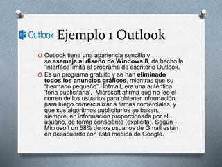 Ejemplo 1 Outlook
O Outlook tiene una apariencia sencilla y
se asemeja al diseño de Windows 8, de hecho la
‘interface’ imita al programa de escritorio Outlook.
O Es un programa gratuito y se han eliminado
todos los anuncios gráficos, mientras que su
“hermano pequeño” Hotmail, era una auténtica
‘feria publicitaria’. Microsoft afirma que no lee el
correo de los usuarios para obtener información
para luego comercializar a firmas comerciales, y
que sus algoritmos publicitarios se basan,
siempre, en información proporcionada por el
usuario, de forma consciente (explicita). Según
Microsoft un 58% de los usuarios de Gmail están
en desacuerdo con esta medida de Google.
 