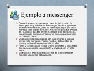 Ejemplo 2 messenger
O Comunícate con las personas que más te importan de
forma gratuita y al instante. Messenger funciona igual que
los mensajes de texto, pero no tienes que pagar por cada
mensaje (usa tu plan de datos).No es solo para tus amigos
de Facebook: puedes enviar mensajes a los contactos de
tu agenda del teléfono e ingresar un número para agregar
un contacto nuevo.
O Chats en grupo: crea grupos con las personas a las que
envías más mensajes. Ponles nombre, define fotos de
grupo y tenlos a todos en un mismo sitio.
O Fotos y videos: graba videos y toma autofotos u otras fotos
directamente desde la aplicación y envíalos con un solo
toque.
O Burbujas del chat: no pierdas el hilo de la conversación
mientras usas otras aplicaciones.
 