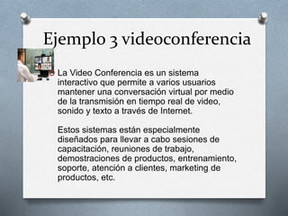 Ejemplo 3 videoconferencia
O La Video Conferencia es un sistema
interactivo que permite a varios usuarios
mantener una conversación virtual por medio
de la transmisión en tiempo real de video,
sonido y texto a través de Internet.
Estos sistemas están especialmente
diseñados para llevar a cabo sesiones de
capacitación, reuniones de trabajo,
demostraciones de productos, entrenamiento,
soporte, atención a clientes, marketing de
productos, etc.
 