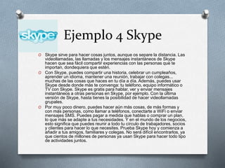 Ejemplo 4 Skype
O Skype sirve para hacer cosas juntos, aunque os separe la distancia. Las
videollamadas, las llamadas y los mensajes instantáneos de Skype
hacen que sea fácil compartir experiencias con las personas que te
importan, dondequiera que estén.
O Con Skype, puedes compartir una historia, celebrar un cumpleaños,
aprender un idioma, mantener una reunión, trabajar con colegas...
muchas de las cosas que haces en tu día a día. Además, puedes usar
Skype desde donde más te convenga: tu teléfono, equipo informático o
TV con Skype. Skype es gratis para hablar, ver y enviar mensajes
instantáneos a otras personas en Skype, por ejemplo. Con la última
versión de Skype, hasta tienes la posibilidad de hacer videollamadas
grupales.
O Por muy poco dinero, puedes hacer aún más cosas, de más formas y
con más personas, como llamar a teléfonos, conectarte a WiFi o enviar
mensajes SMS. Puedes pagar a medida que hablas o comprar un plan,
lo que más se adapte a tus necesidades. Y en el mundo de los negocios,
esto significa que puedes reunir a todo tu círculo de trabajadores, socios
y clientes para hacer lo que necesites. Prueba Skype hoy y comienza a
añadir a tus amigos, familiares y colegas. No será difícil encontrarlos, ya
que cientos de millones de personas ya usan Skype para hacer todo tipo
de actividades juntos.
 