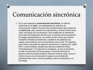 Comunicación sincrónica
O En lo que respecta a comunicación sincrónica, el máximo
exponente es el chat. Los participantes en este tipo de
comunicación realizan una serie de características más propias de
la charla oral, pero usando los ordenadores y el texto escrito para
crear una ilusión de conversación. Dos obstáculos se interponen
ante esta informalización del discurso, la primera sería la ausencia
de rasgos paralingüísticos, los cuales se han tenido que recrear
mediante símbolos (emoticones o repetición de palabras) los
rasgos comunicativos de la conversación cara a cara. Por ejemplo,
para indicar que estamos gritando escribimos en mayúscula (“¡QUE
NO!”) o para enfatizar aquello que decimos repetimos letras
(“hooolaaaaaaa”). El segundo es el espacio, ya que si queremos
emular la sensación de conversación, hemos de dominar el
espacio; tanto la propia limitación física de muchos chats, como el
hecho de que una conversación requiere una cantidad de
participaciones más o menos equitativa, para no parecerse a un
monólogo
 