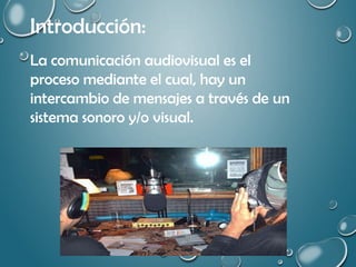 Introducción:
La comunicación audiovisual es el
proceso mediante el cual, hay un
intercambio de mensajes a través de un
sistema sonoro y/o visual.
 