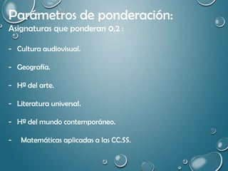 Parámetros de ponderación:
Asignaturas que ponderan 0,2 :
- Cultura audiovisual.
- Geografía.
- Hª del arte.
- Literatura universal.
- Hª del mundo contemporáneo.
- Matemáticas aplicadas a las CC.SS.
 
