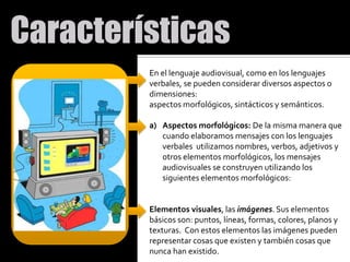 En el lenguaje audiovisual, como en los lenguajes verbales, se pueden considerar diversos aspectos o dimensiones: aspectos morfológicos, sintácticos y semánticos. Aspectos morfológicos: De la misma manera que cuando elaboramos mensajes con los lenguajes verbales  utilizamos nombres, verbos, adjetivos y otros elementos morfológicos, los mensajes audiovisuales se construyen utilizando los siguientes elementos morfológicos: Elementos visuales, las imágenes. Sus elementos básicos son: puntos, líneas, formas, colores, planos y texturas.  Con estos elementos las imágenes pueden representar cosas que existen y también cosas que nunca han existido.  
