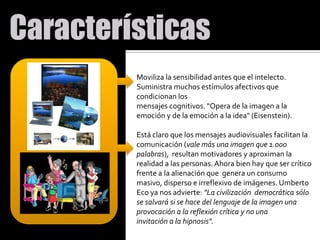 Moviliza la sensibilidad antes que el intelecto. Suministra muchos estímulos afectivos que condicionan los mensajes cognitivos. "Opera de la imagen a la emoción y de la emoción a la idea" (Eisenstein).Está claro que los mensajes audiovisuales facilitan la comunicación (vale más una imagen que 1.000 palabras),  resultan motivadores y aproximan la realidad a las personas. Ahora bien hay que ser crítico frente a la alienación que  genera un consumo masivo, disperso e irreflexivo de imágenes. Umberto Eco ya nos advierte: "La civilizacióndemocrática sólo se salvará si se hace del lenguaje de la imagen una provocación a la reflexión crítica y no una invitación a la hipnosis".