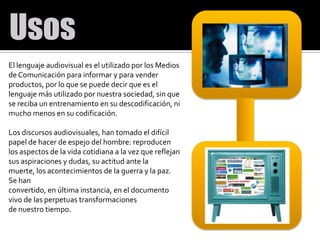 El lenguaje audiovisual es el utilizado por los Medios de Comunicación para informar y para vender productos, por lo que se puede decir que es el lenguaje más utilizado por nuestra sociedad, sin que se reciba un entrenamiento en su descodificación, ni mucho menos en su codificación. Los discursos audiovisuales, han tomado el difícil papel de hacer de espejo del hombre: reproducen los aspectos de la vida cotidiana a la vez que reflejan sus aspiraciones y dudas, su actitud ante la muerte, los acontecimientos de la guerra y la paz. Se hanconvertido, en última instancia, en el documento vivo de las perpetuas transformacionesde nuestro tiempo.
