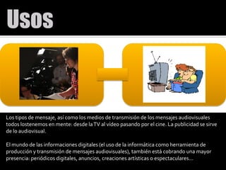 Los tipos de mensaje, así como los medios de transmisión de los mensajes audiovisuales todos lostenemosen mente: desde la TV al vídeo pasando por el cine. La publicidad se sirve de lo audiovisual.El mundo de las informaciones digitales (el uso de la informática como herramienta de producción y transmisión de mensajes audiovisuales), también está cobrando una mayor presencia: periódicos digitales, anuncios, creaciones artísticas o espectaculares...