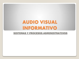 AUDIO VISUAL
INFORMATIVO
SISTEMAS Y PROCESOS ADMINISTRATIVOS
 