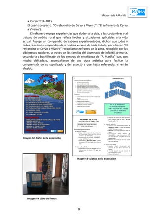 Microrrede A Mariña
14
 Curso 2014-2015
El cuarto proyecto: “O refraneiro de Cervo a Viveiro” (“El refranero de Cervo
a Viveiro”).
El refranero recoge experiencias que aluden a la vida, a las costumbres y al
trabajo de ámbito rural que refleja hechos y situaciones aplicables a la vida
actual. Recoge un compendio de saberes experimentados, dichos que todos y
todas repetimos, respondiendo a hechos veraces de toda índole; por ello con “El
refraneiro de Cervo a Viveiro” recopilamos refranes de la zona, recogidos por las
bibliotecas escolares, a través de las familias del alumnado de infantil, primaria,
secundaria y bachillerato de los centros de enseñanza de “A Mariña” que, con
mucha delicadeza, acompañaron de una obra artística para facilitar la
comprensión de su significado y del aspecto a que hacía referencia, el refrán
elegido.
Imagen 42- Cartel de la exposición
Imagen 43- Díptico de la exposición
Imagen 44- Libro de firmas
 