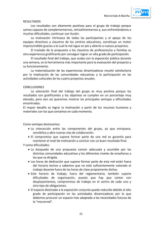 Microrrede A Mariña
21
RESULTADOS
Los resultados son altamente positivos para el grupo de trabajo porque
somos capaces de complementarnos, retroalimentarnos y, aun enfrentándonos a
muchas dificultades, continuar con ilusión.
La motivación intrínseca de todas las participantes y el apoyo de los
equipos directivos y claustros de los centros educativos, constituye un motor
imprescindible gracias a lo cual la red sigue en pie y abierta a nuevos proyectos.
El traslado de la propuesta a los claustros de profesores/as y familias es
otra experiencia gratificante por conseguir lograr un alto grado de participación.
El resultado final del trabajo, que acaba con la exposición pública durante
una semana, es la herramienta más importante para la evaluación del proyecto y
su funcionamiento.
La materialización de las experiencias dinamizadoras resultó satisfactoria
por la implicación de las comunidades educativas y la participación en las
actividades culturales de los cuatro proyectos anuales.
CONCLUSIONES
La valoración final del trabajo del grupo es muy positiva porque los
resultados son gratificantes y los objetivos se cumplen en un porcentaje muy
elevado, pero aún así queremos mostrar las principales ventajas y dificultades
encontradas.
El mayor desafío es lograr la motivación a partir de los recursos humanos y
materiales con los que contamos en cada momento.
Como ventajas destacamos:
 La interacción entre las componentes del grupo, ya que enriquece,
sensibiliza y abre nuevas vías de colaboración.
 El compromiso que supone formar parte de una red es garantía para
mantener el nivel de motivación y concluir con un buen resultado final.
Y como dificultades:
 La búsqueda de una propuesta común adecuada y asumible por las
distintas comunidades educativas y los diferentes niveles de enseñanza a
los que va dirigida.
 Las horas de dedicación que supone formar parte de esta red están fuera
del horario lectivo y sabemos que no está suficientemente valorado el
trabajo docente fuera de las horas de clase propiamente dichas.
 Este horario de trabajo, fuera del reglamentario, también supone
dificultades de organización, puesto que hay que contar con
desplazamientos, compromisos de trabajo en el centro de cada uno y
otro tipo de obligaciones.
 El espacio destinado a la exposición conjunta queda reducido debido al alto
grado de participación en las actividades dinamizadoras por lo que
debemos procurar un espacio más adaptado a las necesidades futuras de
la “microrred”.
 