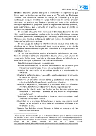 Microrrede A Mariña
4
Bibliotecas Escolares" (marco ideal para el intercambio de experiencias) que
tienen lugar en Santiago con carácter anual y las "Xornadas de Bibliotecas
Escolares", que también se celebran en Santiago de Compostela y a las que
puede acudir cualquier miembro del equipo de biblioteca del centro o profesor
interesado. Los primeros nos llevaron a conocernos, pues a ellos acudimos
unidas por la proximidad geográfica, y después llegó el intercambio de opiniones,
ideas, experiencias,... que se convirtió en el germen que sigue creciendo en
nuestros centros educativos.
En concreto, a la vuelta de las “Xornadas de Bibliotecas Escolares” del año
2011, con ánimos renovados y muchas ansias de ampliar el ámbito de nuestras
actuaciones, se hizo una primera propuesta de trabajo colaborativo, pensando e
intentando que resultara exitosa para poder dar forma a la creación de una
“microrred”de bibliotecas escolares.
En este grupo de trabajo la interdependencia positiva entre todos los
miembros es un factor fundamental. Cada persona aporta y los demás
componentes del equipo contribuyen para transformar el trabajo individual en
un producto más rico.
Se crea una necesidad de motivar a las familias del alumnado para que,
desde los centros de zona rural a los centros de zona urbana, sean un pilar de
vínculo entre la literatura y sus hijos e hijas para adquirir un hábito lector a
través de las múltiples experiencias culturales de sus familiares.
Los objetivos a conseguir con el proyecto son:
1.Facilitar el encuentro de las distintas representantes de los centros para
intercambiar experiencias y llevar a cabo una práctica en común.
2.Impulsar la colaboración, el aprendizaje común y la coordinación de
esfuerzos.
3.Implicar a las familias como responsables y colaboradoras en la formación
lectora de sus hijos/as.
4.Promover un ambiente cultural idóneo y colaborativo entre todos los
miembros de la familia y enlazarlo con el centro educativo.
5.Compartir experiencias, sentimientos y emociones entre los diferentes
miembros de la familia, unidos a través de una propuesta escolar.
6.Favorecer la relación entre las familias de los distintos centros que
conforman la "microrred", evitando de este modo las desigualdades
socio-culturales3
.
7.Recuperar la memoria tradicional de la literatura y sus repercusiones en el
ambiente cultural de las familias.
8.Contribuir en la promoción de la cultura en el pueblo y su entorno, con el
trabajo de los escolares e implicando las asociaciones culturales y las
librerías de la zona.
9.Acercar los distintos géneros literarios a todos los miembros de las
comunidades educativas.
3
A este respecto debemos recordar que ya el Marco de Referencia para las Bibliotecas Escolares del
MEC apuntaba en 2011 que las bibliotecas escolares deben actuar como factor de compensación social,
algo imprescindible en tiempos de crisis financiera, como indican Cristina Novoa y Pilar Sampedro en el
número 69 del primer semestre de 2015 de la revista EDUGA:
http://www.edu.xunta.es/eduga/904/bibliotecas/biblioteca-escolar-compensadora-desigualdades
 