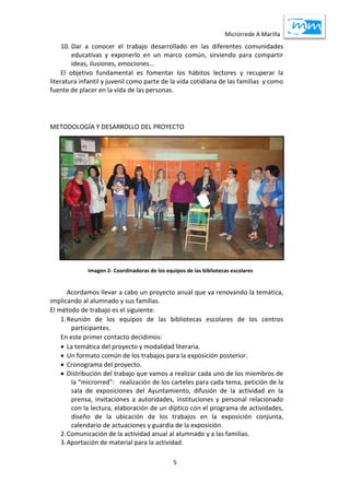 Microrrede A Mariña
5
10. Dar a conocer el trabajo desarrollado en las diferentes comunidades
educativas y exponerlo en un marco común, sirviendo para compartir
ideas, ilusiones, emociones…
El objetivo fundamental es fomentar los hábitos lectores y recuperar la
literatura infantil y juvenil como parte de la vida cotidiana de las familias y como
fuente de placer en la vida de las personas.
METODOLOGÍA Y DESARROLLO DEL PROYECTO
Acordamos llevar a cabo un proyecto anual que va renovando la temática,
implicando al alumnado y sus familias.
El método de trabajo es el siguiente:
1.Reunión de los equipos de las bibliotecas escolares de los centros
participantes.
En este primer contacto decidimos:
 La temática del proyecto y modalidad literaria.
 Un formato común de los trabajos para la exposición posterior.
 Cronograma del proyecto.
 Distribución del trabajo que vamos a realizar cada uno de los miembros de
la “microrred”: realización de los carteles para cada tema, petición de la
sala de exposiciones del Ayuntamiento, difusión de la actividad en la
prensa, invitaciones a autoridades, instituciones y personal relacionado
con la lectura, elaboración de un díptico con el programa de actividades,
diseño de la ubicación de los trabajos en la exposición conjunta,
calendario de actuaciones y guardia de la exposición.
2.Comunicación de la actividad anual al alumnado y a las familias.
3.Aportación de material para la actividad.
Imagen 2- Coordinadoras de los equipos de las bibliotecas escolares
 