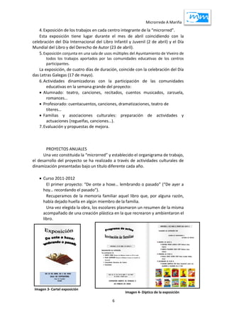 Microrrede A Mariña
6
4.Exposición de los trabajos en cada centro integrante de la “microrred”.
Esta exposición tiene lugar durante el mes de abril coincidiendo con la
celebración del Día Internacional del Libro Infantil y Juvenil (2 de abril) y el Día
Mundial del Libro y del Derecho de Autor (23 de abril).
5.Exposición conjunta en una sala de usos múltiples del Ayuntamiento de Viveiro de
todos los trabajos aportados por las comunidades educativas de los centros
participantes.
La exposición, de cuatro días de duración, coincide con la celebración del Día
das Letras Galegas (17 de mayo).
6.Actividades dinamizadoras con la participación de las comunidades
educativas en la semana grande del proyecto:
 Alumnado: teatro, canciones, recitados, cuentos musicados, zarzuela,
romances…
 Profesorado: cuentacuentos, canciones, dramatizaciones, teatro de
títeres…
 Familias y asociaciones culturales: preparación de actividades y
actuaciones (regueifas, canciones…).
7.Evaluación y propuestas de mejora.
PROYECTOS ANUALES
Una vez constituida la “microrred” y establecido el organigrama de trabajo,
el desarrollo del proyecto se ha realizado a través de actividades culturales de
dinamización presentadas bajo un título diferente cada año.
 Curso 2011-2012
El primer proyecto: “De onte a hoxe… lembrando o pasado” (“De ayer a
hoy… recordando el pasado”).
Recuperamos de la memoria familiar aquel libro que, por alguna razón,
había dejado huella en algún miembro de la familia.
Una vez elegida la obra, los escolares plasmaron un resumen de la misma
acompañado de una creación plástica en la que recrearon y ambientaron el
libro.
Imagen 3- Cartel exposición
Imagen 4- Díptico de la exposición
 