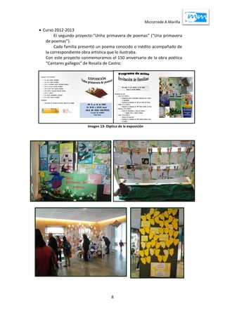 Microrrede A Mariña
8
 Curso 2012-2013
El segundo proyecto:”Unha primavera de poemas” (“Una primavera
de poemas”).
Cada familia presentó un poema conocido o inédito acompañado de
la correspondiente obra artística que lo ilustraba.
Con este proyecto conmemoramos el 150 aniversario de la obra poética
“Cantares gallegos” de Rosalía de Castro.
Imagen 13- Díptico de la exposición
 