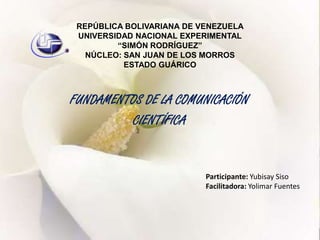 REPÚBLICA BOLIVARIANA DE VENEZUELA UNIVERSIDAD NACIONAL EXPERIMENTAL“SIMÓN RODRÍGUEZ”NÚCLEO: SAN JUAN DE LOS MORROS ESTADO GUÁRICO FUNDAMENTOS DE LA COMUNICACIÓN  CIENTÍFICA Participante: Yubisay Siso  Facilitadora: Yolimar Fuentes 