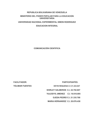 REPUBLICA BOLIVARIANA DE VENEZUELA<br />MINISTERIO DEL PODER POPULAR PARA LA EDUCACION UNIVERSITARIA<br />UNIVERSIDAD NACIONAL EXPERIMENTAL SIMON RODRIGUEZ<br />EDUCACION INTEGRAL<br />COMUNICACIÓN CIENTIFICA<br />FACILITADOR:                                                                   PARTICIPANTES:<br />YOLIMAR FUENTES                                          DEYSI REQUENA C.I 21.323.047<br />                                                               SHIRLEY SALMERON  C.I. 24.792.607<br />                                                               YULEIDYS JIMENEZ     C.I. 18.616.885<br />                                                                           OJEDA PEDRO C.I. 21.335.788<br />                                                                 MARIA HERNANDEZ  C.I. 20.876.438<br />                                      <br />COMUNICACIÓN CIENTIFICA<br />La comunicación científica es el mecanismo básico para la existencia y el desarrollo de la ciencia. Puede definirse como el proceso de presentación, distribución y recepción de la información científica en la sociedad.IMPORTANCIA DE LA COMUNICACIÓN CIENTÍFICA Y TECNOLÓGICA<br />La comunicación científica es un fenómeno social, una necesidad humana y un servicio público. Los atributos sociales que algunos autores confieren a la comunicación, como vigilancia del entorno, actitud favorable al cambio, enseñanzas para la adaptación del individuo, creación de un clima propicio para el desarrollo, son perfectamente asumibles en el caso de la comunicación científica. <br />La comunicación científica es básica en el mundo en el que vivimos ya que sin esta no se podrían transmitir todos los avances que hay en la vida científica y claro está que todavía estuviéramos en un gran atraso científico, tecnológico y humano. Es por esto que este curso es desarrollado, se desarrolla por la necesidad de que nosotros los alumnos aprendamos a expresar los avances que tenemos de una forma más formal y que podamos avanzar en el campo científico.<br />LA IMPORTANCIA DE LA COMUNICACIÓN CIENTIFICA<br />La importancia de esta radica en que gracias a su estudio se pueden distinguir los distintos tipos de textos así como su clasificación, y el modo de redacción que debe de llevar cada tipo de texto. Así como los tecnicismos empleados para su mejor comprensión, así como su correcta redacción, tomando en cuenta los pasos a seguir para una correcta estructura, tomando como base los pasos del método científico.<br />También para esta hay diversos tipos que se explicarán a continuación:<br />El folleto: Este es una publicación periódica que no contiene suficientes hojas, no debe ser menor de cuatro páginas ni exceder cincuenta. Existen tres tipos de folletos:<br />1. Folleto de sección de redacción.<br />2.  Folleto de estilo literario<br />3.  Folleto periodístico.<br />La revista: Esta difunde objetivamente relatos sobre hechos de interés general, actuales o nuevos, con un ritmo regular o periódico, de cortos intervalos. Su información se caracteriza a través de tres rubros:<br />1.  La actualidad de las noticias<br />2.  La periodicidad de la información<br />3.  La difusión de los contenidos informativos supone una gran circulación de mensajes que llegan a públicos muy amplios.<br />El video: Hoy definimos video como la cinta magnética en la que se registran imágenes visuales y que a partir de sistema captor y reproductor, es considerado como un instrumento de comunicación. Este existe desde los años 50's, sin embargo, a México llega hará unos quince años, y es hasta finales de los 80's que se consolida. <br />El documental: Los documentales son películas cinematográficas que se presentan con propósitos meramente informativos de hechos, escenas, experimentos tomados de la realidad. El periodismo cinematográfico y documental concebido con indudable proyección artística sobre la realidad de los hechos constantes, exige el mismo paralelismo que hoy podemos establecer como periodismo opinativo e informativo.<br />El ensayo: Composición literaria que tiene por objeto presentar las ideas del autor sobre un tema y que se centra, por lo general, en un aspecto concreto. Con frecuencia, aunque no siempre, el ensayo es breve y presenta un estilo informal. El género se diferencia así de otras formas de exposición como la tesis, la disertación o el tratado.<br />LOS INSTRUMENTOS DE LA COMUNICACIÓN CIENTIFICA<br />Escritura y pensamiento racional.<br />La odisea del manuscrito. <br />Copistas, traductores y comentaristas.<br />La Revolución del libro, y de la ciencia. <br />El surgimiento de la imprenta. <br />La Revolución científica y las nuevas formas de organización y comunicación del saber. <br />La correspondencia científica.<br />Academias y memorias.    <br />El periodismo científico. <br />Estructura y función de la primera prensa científica. <br />Especialización y profesionalización. <br />El periodismo científico en la actualidad.   <br />El artículo científico como género. <br />El razonamiento crítico y la estructura del trabajo científico.<br />El quot;
mitoquot;
 del método científico. Patentes y comunicación de conocimientos técnicos<br />FUNCIONAMIENTO DE LA COMUNICACIÓN CIENTIFICA<br />El sistema de comunicación científica funciona de la siguiente manera: un investigador o grupo de investigadores, pertenecientes a una o varias instituciones científicas, realizan un trabajo con objeto de publicarlo en una revista determinada, normalmente aquella que más se ajusta a las características de su trabajo, y obtener así mérito intelectual y difusión entre la comunidad científica.<br />Siguiendo las normas de publicación de la misma, envían su trabajo, al tiempo que firman un contrato con el editor en virtud del cual renuncian a los derechos de copia sobre el trabajo si resulta publicado. De hecho los editores, en las citadas normas de presentación de originales, ya protegen su revista de problemas por propiedad intelectual, exigiendo trabajos no publicados y en el caso de varios autores la firma de todos.<br />En tercer lugar el comité científico, formado por reconocidos especialistas en la materia tratada por la revista, realiza una evaluación de los trabajos recibidos, que en ocasiones supone la publicación de sólo un 11% del total de los mismos. El resto permanece fuera de la difusión del conocimiento, por baja calidad o falta de adecuación a la temática de la publicación.<br />Finalmente, y aquí viene la paradoja, una vez publicado el trabajo, la misma institución científica que ha subvencionado la investigación productora del artículo en cuestión, de la materia prima de la revista, debe comprar esta revista para poder difundir entre sus miembros los resultados.<br />Utilizando un símil económico diríamos que un país que exporta su materia prima a bajo precio e importa el producto final elaborado a un precio mucho mayor, entra en una lógica de subdesarrollo. Ésta es, precisamente, la lógica que prevalece en la edición científica.<br />La comunicación científica, entendida como el proceso de transmisión y difusión públicas de los conocimientos científicos, ocupa un lugar clave en el desarrollo de la sociedad. La ciencia influye en todos los aspectos de la vida humana: en el ámbito profesional, intelectual, de la salud, medioambiental, del bienestar, lúdico, etc. Resulta imprescindible comprender el alcance de las nuevas tecnologías y los avances en el conocimiento: de este modo aumenta la capacidad crítica de los ciudadanos, tanto en las pequeñas decisiones cotidianas como en los distintos ámbitos profesionales, sin olvidar el debate ético y sus relaciones con los grandes retos de futuro. La forma mediante la cual se difunden los nuevos conocimientos y los agentes responsables de dicha comunicación son determinantes en la configuración de las opiniones y actitudes públicas respecto a la ciencia. <br />La comunicación científica puede definirse como el proceso de presentación, distribución y recepción de la información científica en la sociedad.<br />La comunicación tecnológica  ha venido revolucionando los avances de la sociedad en la que actualmente nos desenvolvemos, la relación entre las tecnologías, la comunicación y la educación tiene dos vertientes: Por un lado, los ciudadanos se ven abocados a conocer y aprender sobre las tecnologías, Por otro, las tecnologías  pueden aplicarse al proceso educativo. <br />La comunicación de las tecnologías es de mucha importancia para conocerlas y utilizarlas adecuadamente en las diversas actividades de la sociedad.<br />Está dicho que los avances en los modos de comunicación del hombre están sustentados en la evolución de la tecnología. El emprendedor espíritu del ser humano se mantiene en una búsqueda constante de nuevos modos de hacer de la vida del hombre un asunto cada vez más cómodo y agradable. <br />La tecnología es justamente el medio que ha permitido responder cada vez mejor a las necesidades humanas facilitando y simplificando procesos. Se expresa al respecto que la tecnología es la que precisamente ayuda al progreso de la humanidad. Gracias a la tecnología avanzamos más y tenemos más tiempo para nosotros mismos. Cada revolución tecnológica provoca transformaciones fundamentales que conllevan al mejoramiento de la vida de los seres humanos.<br />