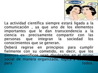 La actividad científica siempre estará ligada a la
comunicación , ya que uno de los elementos
importantes que le dan transcendencia a la
ciencia es precisamente compartir con las
personas que integran la sociedad los
conocimientos que se generan.
Deberá regirse en principios para cumplir
fielmente con su cometido, es decir, que los
avances científicos sean divulgados en el grupo
social de manera organizada, lógica y accesible
para                                        todos.
 