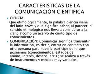 CIENCIA:
  Que etimológicamente, la palabra ciencia viene
  del latín scire y que significa saber, al parecer, el
  sentido etimológico nos lleva a considerar a la
  ciencia como un acervo de cierto tipo de
  conocimientos.
 COMUNICACIÓN: Comunicar significa transmitir
  la información, es decir, entrar en contacto con
  otra persona para hacerle partícipe de lo que
  poseemos (conocimientos, estados de
  ánimo, interés, deseos, etc ) ; se realiza a través
  de instrumentos y medios muy variados.
 