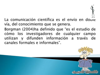 La comunicación científica es el envío en doble
vía, del conocimiento que se genera.
Borgman (2004)ha definido que “es el estudio de
cómo los investigadores de cualquier campo
utilizan y difunden información a través de
canales formales e informales”.
 
