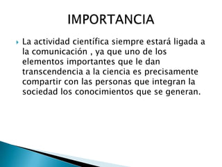    La actividad científica siempre estará ligada a
    la comunicación , ya que uno de los
    elementos importantes que le dan
    transcendencia a la ciencia es precisamente
    compartir con las personas que integran la
    sociedad los conocimientos que se generan.
 