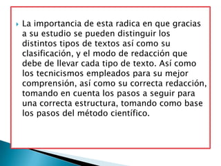    La importancia de esta radica en que gracias
    a su estudio se pueden distinguir los
    distintos tipos de textos así como su
    clasificación, y el modo de redacción que
    debe de llevar cada tipo de texto. Así como
    los tecnicismos empleados para su mejor
    comprensión, así como su correcta redacción,
    tomando en cuenta los pasos a seguir para
    una correcta estructura, tomando como base
    los pasos del método científico.
 