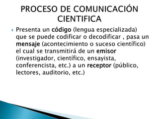    Presenta un código (lengua especializada)
    que se puede codificar o decodificar , pasa un
    mensaje (acontecimiento o suceso científico)
    el cual se transmitirá de un emisor
    (investigador, científico, ensayista,
    conferencista, etc.) a un receptor (público,
    lectores, auditorio, etc.)
 