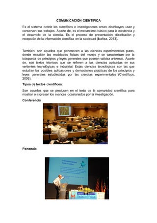 COMUNICACIÓN CIENTIFICA
Es el sistema donde los científicos e investigadores crean, distribuyen, usan y
conservan sus trabajos. Aparte de, es el mecanismo básico para la existencia y
el desarrollo de la ciencia. Es el proceso de presentación, distribución y
recepción de la información científica en la sociedad (Ibañez, 2013).
También, son aquellos que pertenecen a las ciencias experimentales puras,
donde estudian las realidades físicas del mundo y se caracterizan por la
búsqueda de principios y leyes generales que posean validez universal. Aparte
de, son textos técnicos que se refieren a las ciencias aplicadas en sus
vertientes tecnológicas e industrial. Estas ciencias tecnológicas son las que
estudian las posibles aplicaciones y derivaciones prácticas de los principios y
leyes generales establecidas por las ciencias experimentales (Cientifícos,
2006).
Tipos de textos científicos
Son aquellos que se producen en el texto de la comunidad científica para
mostrar o expresar los avances ocasionados por la investigación.
Conferencia
Ponencia