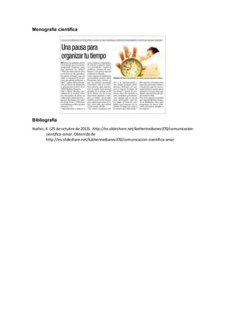 Monografía científica
Bibliografía
Ibañez,K.(25 de octubre de 2013). http://es.slideshare.net/katherineibanez370/comunicacion-
cientifica-amar.Obtenidode
http://es.slideshare.net/katherineibanez370/comunicacion-cientifica-amar