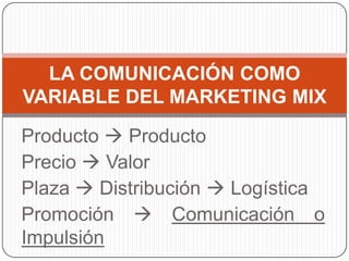 Producto  Producto
Precio  Valor
Plaza  Distribución  Logística
Promoción  Comunicación o
Impulsión
LA COMUNICACIÓN COMO
VARIABLE DEL MARKETING MIX
 