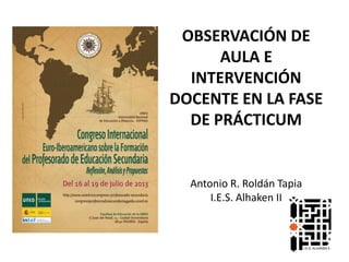 OBSERVACIÓN DE
AULA E
INTERVENCIÓN
DOCENTE EN LA FASE
DE PRÁCTICUM
Antonio R. Roldán Tapia
I.E.S. Alhaken II
 