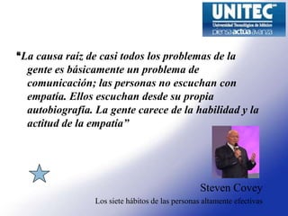 “La causa raíz de casi todos los problemas de la
  gente es básicamente un problema de
  comunicación; las personas no escuchan con
  empatía. Ellos escuchan desde su propia
  autobiografía. La gente carece de la habilidad y la
  actitud de la empatía”




                                                  Steven Covey
                 Los siete hábitos de las personas altamente efectivas
 