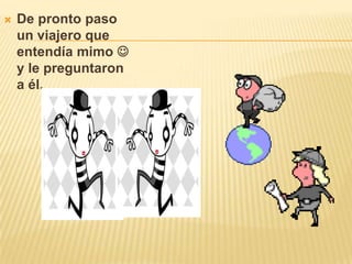 De pronto paso un viajero que entendía mimo y le preguntaron a él.