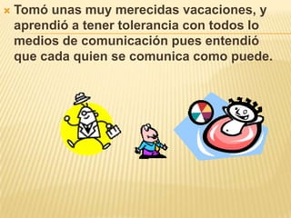 Tomó unas muy merecidas vacaciones, y aprendió a tener tolerancia con todos lo medios de comunicación pues entendió que cada quien se comunica como puede.