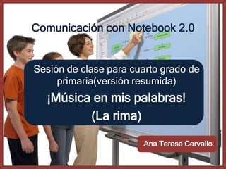 Comunicación con Notebook 2.0


Sesión de clase para cuarto grado de
     primaria(versión resumida)
  ¡Música en mis palabras!
         (La rima)

                       Ana Teresa Carvallo
 