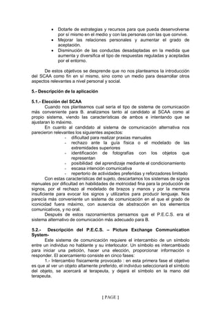 •   Dotarle de estrategias y recursos para que pueda desenvolverse
              por sí mismo en el medio y con las personas con las que convive.
          •   Mejorar las relaciones personales y aumentar el grado de
              aceptación.
          •   Disminución de las conductas desadaptadas en la medida que
              aumenta y diversifica el tipo de respuestas reguladas y aceptadas
              por el entorno.

      De estos objetivos se desprende que no nos planteamos la introducción
del SCAA como fin en sí mismo, sino como un medio para desarrollar otros
aspectos relevantes a nivel personal y social.

5.- Descripción de la aplicación

5.1.- Elección del SCAA
       Cuando nos planteamos cual sería el tipo de sistema de comunicación
más conveniente para B. analizamos tanto al candidato al SCAA como al
propio sistema, viendo las características de ambos e intentando que se
ajustaran lo máximo.
       En cuanto al candidato al sistema de comunicación alternativa nos
parecieron relevantes los siguientes aspectos:
                 - dificultad para realizar praxias manuales
                 - rechazo ante la guía física o el modelado de las
                     extremidades superiores
                 - identificación de fotografías con los objetos que
                     representan
                 - posibilidad del aprendizaje mediante el condicionamiento
                 - escasa intención comunicativa
                 - repertorio de actividades preferidas y reforzadores limitado
       Con estas características del sujeto, descartamos los sistemas de signos
manuales por dificultad en habilidades de motricidad fina para la producción de
signos, por el rechazo al modelado de brazos y manos y por la memoria
insuficiente para evocar los signos y utilizarlos para producir lenguaje. Nos
parecía más conveniente un sistema de comunicación en el que el grado de
iconicidad fuera máximo, con ausencia de abstracción en los elementos
comunicativos, y no oral.
       Después de estos razonamientos pensamos que el P.E.C.S. era el
sistema alternativo de comunicación más adecuado para B.

5.2.-   Descripción del P.E.C.S. – Picture Exchange Communication
System-
      Este sistema de comunicación requiere el intercambio de un símbolo
entre un individuo no hablante y su interlocutor. Un símbolo es intercambiado
para iniciar una petición, hacer una elección, proporcionar información o
responder. El acercamiento consiste en cinco fases:
      1.- Intercambio físicamente provocado : en esta primera fase el objetivo
es que al ver un objeto altamente preferido, el individuo seleccionará el símbolo
del objeto, se acercará al terapeuta, y dejará el símbolo en la mano del
terapeuta.



                                    { PAGE }
 