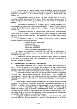 2.- Incrementar la espontaneidad, buscar y localizar comportamientos y
persistencia: en esta segunda fase el individuo va al tablero de comunicación,
selecciona el símbolo, va a su interlocutor y lo deja en la mano abierta del
interlocutor.
        3.- Discriminación entre símbolos: en esta tercera fase el individuo
solicitará el objeto deseado yendo al tablero de comunicación, seleccionando la
tarjeta apropiada entre varias y volviendo de nuevo hasta el interlocutor a
dársela.
        4.- Estructura de enunciado: el individuo solicita objetos presentes y no
presentes poniendo en una tira de frase el símbolo “Yo quiero” y el símbolo de
lo que desea. Para luego coger la tira de frase e intercambiándosela al
interlocutor.
        5.- Funciones adicionales de comunicación y vocabulario: en esta quita y
última fase se pretende que el individuo use espontáneamente una amplia
gama de funciones comunicativas y de vocabulario en variedad de contextos
interlocutores.
        En la enseñanza del P.E.C.S. se utilizan varias técnicas conductuales de
enseñanza entre las que se destacan:
                   - encadenamiento hacia atrás
                   - moldeamiento
                   - instigación anticipada
                   - instigación demorada
                   - desvanecimiento de instigadores físicos
        Se realiza una actuación individual sobre el alumno, adecuando el
contenido del aprendizaje a sus intereses, dotándolo de funcionalidad, de
sentido para su vida.
        Es importante dividir la actividad en pequeños pasos, y hacer progresiva
la dificultad de la misma, para evitar situaciones de fracaso que llevarían al
alumno a abandonar la tarea.

5.3.- Procedimiento de instrucción-intervención
        Después de determinar que el sistema que íbamos a implantar con B.
era el P.E.C.S. lo siguiente que hicimos fue un estudio de sus preferencias e
intereses, para determinar las actividades preferidas y los reforzadores más
intensos, sobre los que idearíamos la aplicación del sistema de comunicación.
        Es frecuente que con personas con discapacidad intelectual tengamos
dificultad para crearles la necesidad de comunicarse y para conocer sus
motivaciones e intereses. Por ello para la detección de actividades preferidas y
reforzadores recogimos información de los ámbitos social, personal, educativo
y familiar.
        Comenzamos a entrenarle en el intercambio de tarjetas con la bolsa real
de pipas. Las pipas eran lo que más le gustaba, que antes de comenzar con el
P.E.C.S. se usaban como refuerzo por la realización de la actividad, pero al
pasar a ser una de las peticiones que realizaba a través de las tarjetas, siguió
siendo un refuerzo, pero él decidía cuando pedirlas. Ya no era el profesor el
que de acuerdo al momento o exigencia de la ejecución ofrecía las pipas , sino
que utilizando la tarjeta específica solicitaba lo que le gustaba . Así podía dirigir
la situación, había empezado a controlar el medio.
        Enseguida captó la dinámica del sistema y poco a poco se fueron
desvaneciendo las ayudas. Pasamos a introducir fotografías en el panel de


                                     { PAGE }
 
