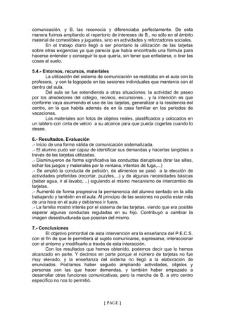 comunicación, y B. las reconocía y diferenciaba perfectamente. De esta
manera fuimos ampliando el repertorio de intereses de B., no sólo en el ámbito
material de comestibles y juguetes, sino en actividades y reforzadores sociales.
      En el trabajo diario llegó a ser prioritario la utilización de las tarjetas
sobre otras exigencias ya que parecía que había encontrado una fórmula para
hacerse entender y conseguir lo que quería, sin tener que enfadarse, o tirar las
cosas al suelo.

5.4.- Entornos, recursos, materiales
       La utilización del sistema de comunicación se realizaba en el aula con la
profesora, y con la logopeda en las sesiones individuales que mantenía con él
dentro del aula.
       Del aula se fue extendiendo a otras situaciones: la actividad de paseo
por los alrededores del colegio, recreos, excursiones... y la intención es que
conforme vaya asumiendo el uso de las tarjetas, generalizar a la residencia del
centro, en la que habita además de en la casa familiar en los periodos de
vacaciones.
       Los materiales son fotos de objetos reales, plastificados y colocados en
un tablero con cinta de velcro a su alcance para que pueda cogerlas cuando lo
desee.

6.- Resultados. Evaluación
.- Inicio de una forma válida de comunicación sistematizada.
.- El alumno pudo ser capaz de identificar sus demandas y hacerlas tangibles a
través de las tarjetas utilizadas.
.- Disminuyeron de forma significativa las conductas disruptivas (tirar las sillas,
echar los juegos y materiales por la ventana, intentos de fuga,...)
.- Se amplió la conducta de petición, de alimentos se pasó a la elección de
actividades preferidas (recortar, puzzles,...) y de algunas necesidades básicas
(beber agua, ir al lavabo, ..) siguiendo el mismo mecanismo de intercambio de
tarjetas.
.- Aumentó de forma progresiva la permanencia del alumno sentado en la silla
trabajando y también en el aula. Al principio de las sesiones no podía estar más
de una hora en el aula y debíamos ir fuera.
.- La familia mostró interés por el sistema de las tarjetas, viendo que era posible
esperar algunas conductas reguladas en su hijo. Contribuyó a cambiar la
imagen desestructurada que poseían del mismo.

7.- Conclusiones
       El objetivo primordial de esta intervención era la enseñanza del P.E.C.S.
con el fin de que le permitiera al sujeto comunicarse, expresarse, interaccionar
con el entorno y modificarlo a través de esta interacción.
       Con los resultados que hemos obtenido, podemos decir que lo hemos
alcanzado en parte. Y decimos en parte porque el número de tarjetas no fue
muy elevado, y la enseñanza del sistema no llegó a la elaboración de
enunciados. Podíamos haber seguido ampliando actividades, objetos y
personas con las que hacer demandas, y también haber empezado a
desarrollar otras funciones comunicativas, pero la marcha de B. a otro centro
específico no nos lo permitió.



                                    { PAGE }
 