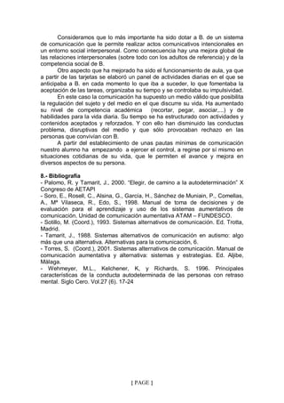 Consideramos que lo más importante ha sido dotar a B. de un sistema
de comunicación que le permite realizar actos comunicativos intencionales en
un entorno social interpersonal. Como consecuencia hay una mejora global de
las relaciones interpersonales (sobre todo con los adultos de referencia) y de la
competencia social de B.
       Otro aspecto que ha mejorado ha sido el funcionamiento de aula, ya que
a partir de las tarjetas se elaboró un panel de actividades diarias en el que se
anticipaba a B. en cada momento lo que iba a suceder, lo que fomentaba la
aceptación de las tareas, organizaba su tiempo y se controlaba su impulsividad.
       En este caso la comunicación ha supuesto un medio válido que posibilita
la regulación del sujeto y del medio en el que discurre su vida. Ha aumentado
su nivel de competencia académica           (recortar, pegar, asociar,...) y de
habilidades para la vida diaria. Su tiempo se ha estructurado con actividades y
contenidos aceptados y reforzados. Y con ello han disminuido las conductas
problema, disruptivas del medio y que sólo provocaban rechazo en las
personas que convivían con B.
       A partir del establecimiento de unas pautas mínimas de comunicación
nuestro alumno ha empezando a ejercer el control, a regirse por sí mismo en
situaciones cotidianas de su vida, que le permiten el avance y mejora en
diversos aspectos de su persona.

8.- Bibliografía
- Palomo, R. y Tamarit, J., 2000. “Elegir, de camino a la autodeterminación” X
Congreso de AETAPI
- Soro, E., Rosell, C., Alsina, G., García, H., Sánchez de Muniain, P., Comellas,
A., Mª Vilaseca, R., Edo, S., 1998. Manual de toma de decisiones y de
evaluación para el aprendizaje y uso de los sistemas aumentativos de
comunicación. Unidad de comunicación aumentativa ATAM – FUNDESCO.
- Sotillo, M. (Coord.), 1993. Sistemas alternativos de comunicación. Ed. Trotta,
Madrid.
- Tamarit, J., 1988. Sistemas alternativos de comunicación en autismo: algo
más que una alternativa. Alternativas para la comunicación, 6.
- Torres, S. (Coord.), 2001. Sistemas alternativos de comunicación. Manual de
comunicación aumentativa y alternativa: sistemas y estrategias. Ed. Aljibe,
Málaga.
- Wehmeyer, M.L., Kelchener, K, y Richards, S. 1996. Principales
características de la conducta autodeterminada de las personas con retraso
mental. Siglo Cero. Vol.27 (6). 17-24




                                    { PAGE }
 