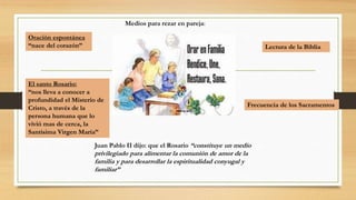 Medios para rezar en pareja:
Oración espontánea
“nace del corazón”
El santo Rosario:
“nos lleva a conocer a
profundidad el Misterio de
Cristo, a través de la
persona humana que lo
vivió mas de cerca, la
Santísima Virgen María”
Lectura de la Biblia
Frecuencia de los Sacramentos
Juan Pablo II dijo: que el Rosario “constituye un medio
privilegiado para alimentar la comunión de amor de la
familia y para desarrollar la espiritualidad conyugal y
familiar”
 