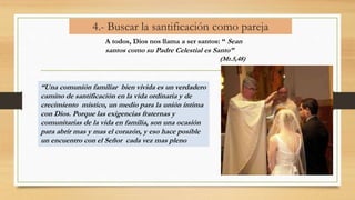 4.- Buscar la santificación como pareja
A todos, Dios nos llama a ser santos: “ Sean
santos como su Padre Celestial es Santo”
(Mt.5,48)
“Una comunión familiar bien vivida es un verdadero
camino de santificación en la vida ordinaria y de
crecimiento místico, un medio para la unión íntima
con Dios. Porque las exigencias fraternas y
comunitarias de la vida en familia, son una ocasión
para abrir mas y mas el corazón, y eso hace posible
un encuentro con el Señor cada vez mas pleno
 