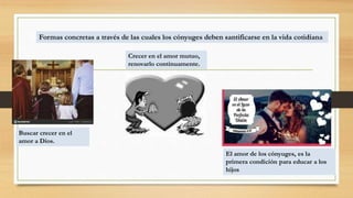 Formas concretas a través de las cuales los cónyuges deben santificarse en la vida cotidiana
Buscar crecer en el
amor a Dios.
Crecer en el amor mutuo,
renovarlo continuamente.
El amor de los cónyuges, es la
primera condición para educar a los
hijos
 
