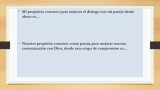 • Mi propósito concreto para mejorar el dialogo con mi pareja desde
ahora es…
• Nuestro propósito concreto como pareja para mejorar nuestra
comunicación con Dios, desde esta etapa de compromiso es…
 