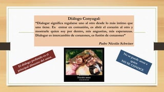 Diálogo Conyugal:
“Dialogar significa regalarse uno al otro desde lo más intimo que
uno tiene. Es entrar en comunión, es abrir el corazón al otro y
mostrarle quien soy por dentro, mis angustias, mis esperanzas.
Dialogar es intercambio de corazones, es fusión de corazones”
Padre Nicolás Schwizer
 