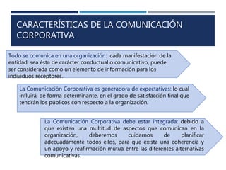CARACTERÍSTICAS DE LA COMUNICACIÓN
CORPORATIVA
Todo se comunica en una organización: cada manifestación de la
entidad, sea ésta de carácter conductual o comunicativo, puede
ser considerada como un elemento de información para los
individuos receptores.
La Comunicación Corporativa es generadora de expectativas: lo cual
influirá, de forma determinante, en el grado de satisfacción final que
tendrán los públicos con respecto a la organización.
La Comunicación Corporativa debe estar integrada: debido a
que existen una multitud de aspectos que comunican en la
organización, deberemos cuidarnos de planificar
adecuadamente todos ellos, para que exista una coherencia y
un apoyo y reafirmación mutua entre las diferentes alternativas
comunicativas.
 