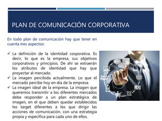 PLAN DE COMUNICACIÓN CORPORATIVA
En todo plan de comunicación hay que tener en
cuenta tres aspectos:
 La definición de la identidad corporativa. Es
decir, lo que es la empresa, sus objetivos
corporativos y principios. De ahí se extraerán
los atributos de identidad que hay que
proyectar al mercado.
 La imagen percibida actualmente. Lo que el
mercado percibe hoy en día de la empresa.
 La imagen ideal de la empresa. La imagen que
queremos transmitir a los diferentes mercados
debe responder a un plan estratégico de
imagen, en el que deben quedar establecidos
los target diferentes a los que dirigir las
acciones de comunicación, con una estrategia
propia y específica para cada uno de ellos.
 